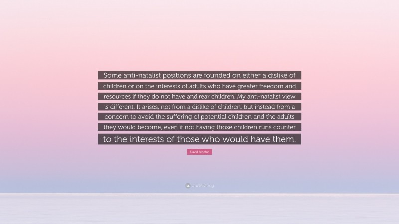 David Benatar Quote: “Some anti-natalist positions are founded on either a dislike of children or on the interests of adults who have greater freedom and resources if they do not have and rear children. My anti-natalist view is different. It arises, not from a dislike of children, but instead from a concern to avoid the suffering of potential children and the adults they would become, even if not having those children runs counter to the interests of those who would have them.”