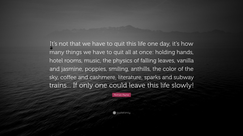 Roman Payne Quote: “It’s not that we have to quit this life one day, it’s how many things we have to quit all at once: holding hands, hotel rooms, music, the physics of falling leaves, vanilla and jasmine, poppies, smiling, anthills, the color of the sky, coffee and cashmere, literature, sparks and subway trains... If only one could leave this life slowly!”