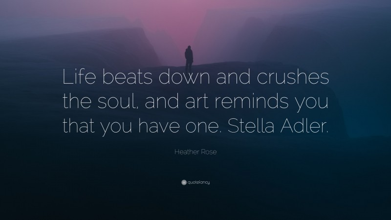 Heather Rose Quote: “Life beats down and crushes the soul, and art reminds you that you have one. Stella Adler.”