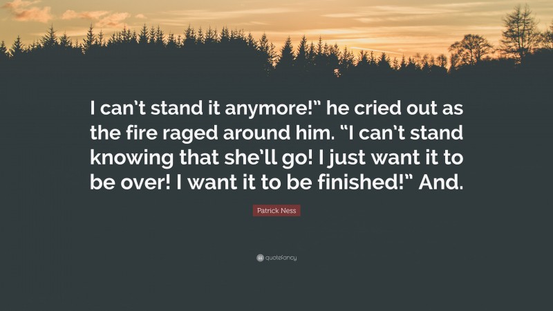 Patrick Ness Quote: “I can’t stand it anymore!” he cried out as the fire raged around him. “I can’t stand knowing that she’ll go! I just want it to be over! I want it to be finished!” And.”