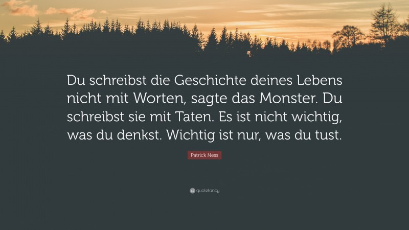Patrick Ness Quote: “Du schreibst die Geschichte deines Lebens nicht mit Worten, sagte das Monster. Du schreibst sie mit Taten. Es ist nicht wichtig, was du denkst. Wichtig ist nur, was du tust.”