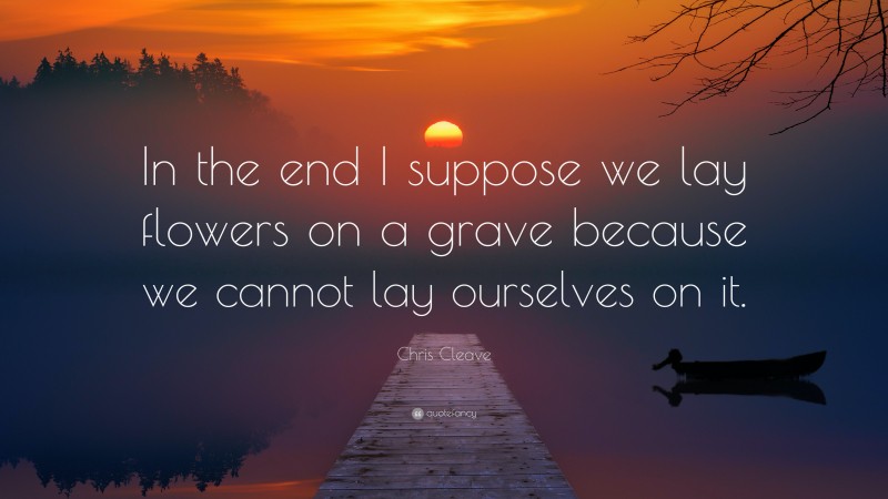 Chris Cleave Quote: “In the end I suppose we lay flowers on a grave because we cannot lay ourselves on it.”
