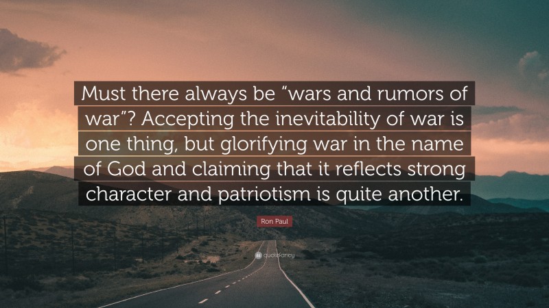 Ron Paul Quote: “Must there always be “wars and rumors of war”? Accepting the inevitability of war is one thing, but glorifying war in the name of God and claiming that it reflects strong character and patriotism is quite another.”