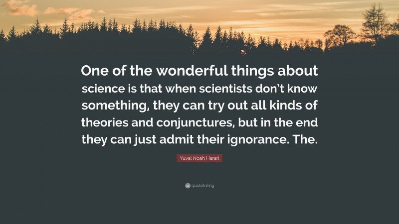 Yuval Noah Harari Quote: “One of the wonderful things about science is that when scientists don’t know something, they can try out all kinds of theories and conjunctures, but in the end they can just admit their ignorance. The.”