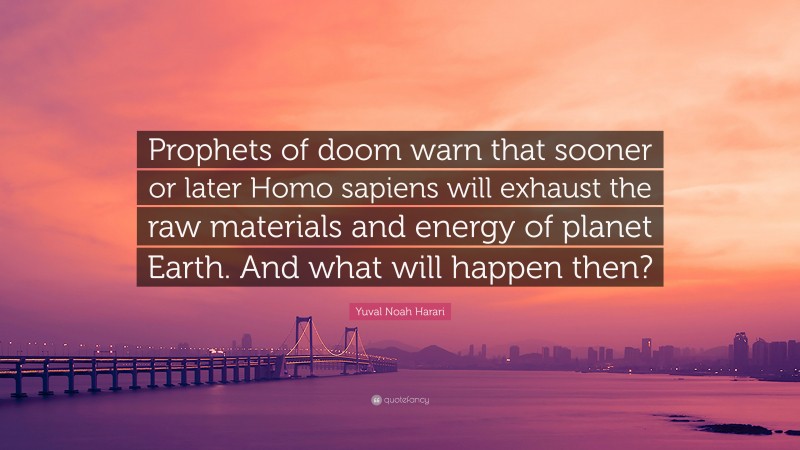 Yuval Noah Harari Quote: “Prophets of doom warn that sooner or later Homo sapiens will exhaust the raw materials and energy of planet Earth. And what will happen then?”