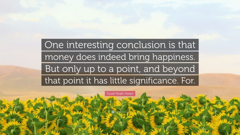 Yuval Noah Harari Quote: “One interesting conclusion is that money does indeed bring happiness. But only up to a point, and beyond that point it has little significance. For.”