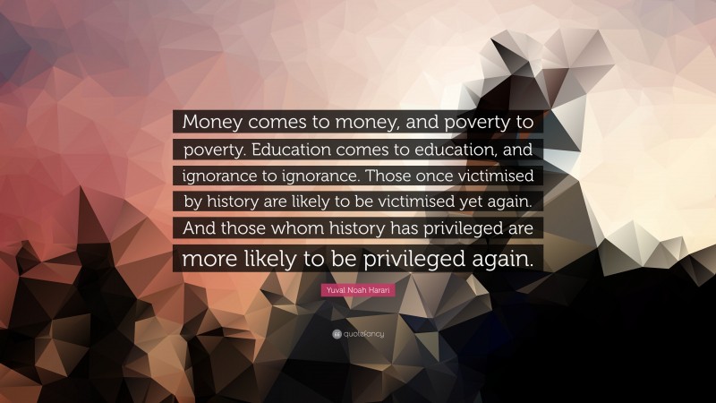 Yuval Noah Harari Quote: “Money comes to money, and poverty to poverty. Education comes to education, and ignorance to ignorance. Those once victimised by history are likely to be victimised yet again. And those whom history has privileged are more likely to be privileged again.”