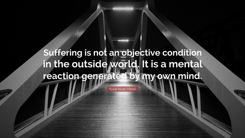 Yuval Noah Harari Quote: “Suffering is not an objective condition in the outside world. It is a mental reaction generated by my own mind.”