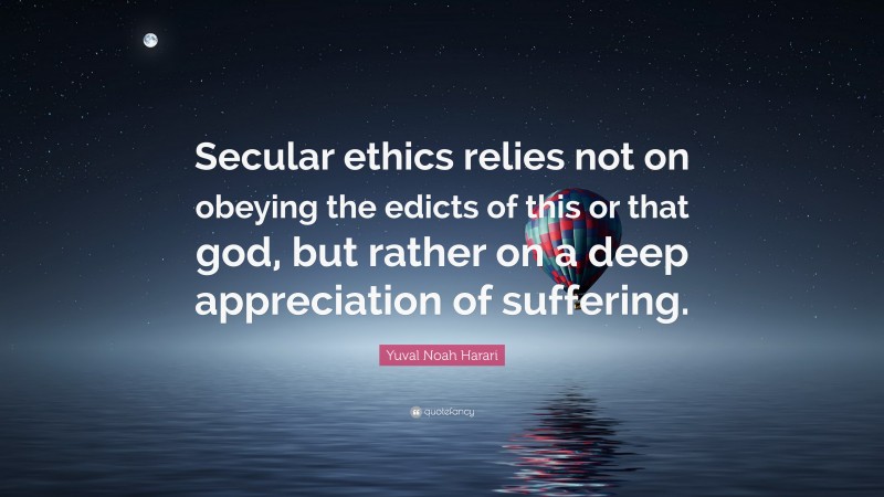 Yuval Noah Harari Quote: “Secular ethics relies not on obeying the edicts of this or that god, but rather on a deep appreciation of suffering.”