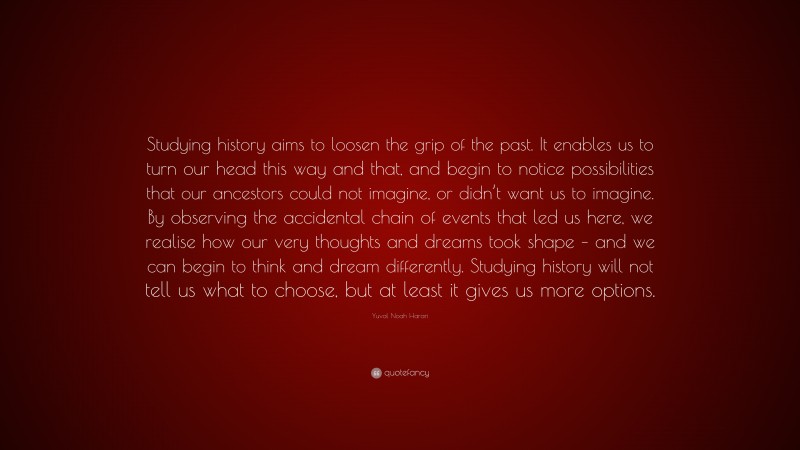 Yuval Noah Harari Quote: “Studying history aims to loosen the grip of the past. It enables us to turn our head this way and that, and begin to notice possibilities that our ancestors could not imagine, or didn’t want us to imagine. By observing the accidental chain of events that led us here, we realise how our very thoughts and dreams took shape – and we can begin to think and dream differently. Studying history will not tell us what to choose, but at least it gives us more options.”