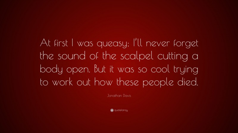 Jonathan Davis Quote: “At first I was queasy; I’ll never forget the sound of the scalpel cutting a body open. But it was so cool trying to work out how these people died.”