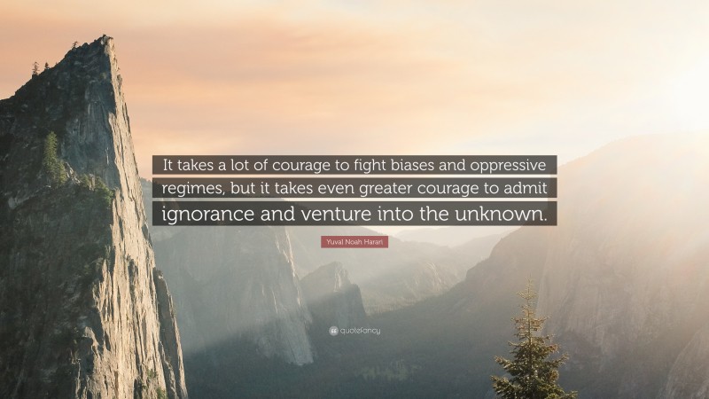 Yuval Noah Harari Quote: “It takes a lot of courage to fight biases and oppressive regimes, but it takes even greater courage to admit ignorance and venture into the unknown.”