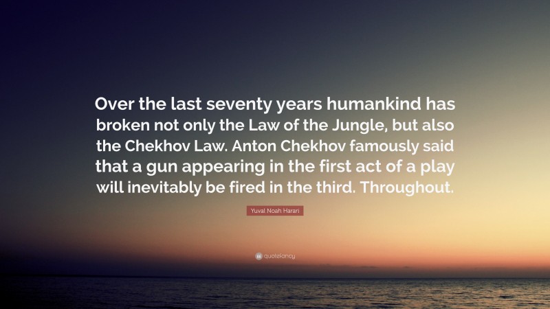 Yuval Noah Harari Quote: “Over the last seventy years humankind has broken not only the Law of the Jungle, but also the Chekhov Law. Anton Chekhov famously said that a gun appearing in the first act of a play will inevitably be fired in the third. Throughout.”