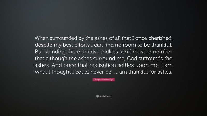 Craig D. Lounsbrough Quote: “When surrounded by the ashes of all that I once cherished, despite my best efforts I can find no room to be thankful. But standing there amidst endless ash I must remember that although the ashes surround me, God surrounds the ashes. And once that realization settles upon me, I am what I thought I could never be... I am thankful for ashes.”