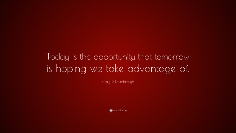 Craig D. Lounsbrough Quote: “Today is the opportunity that tomorrow is hoping we take advantage of.”