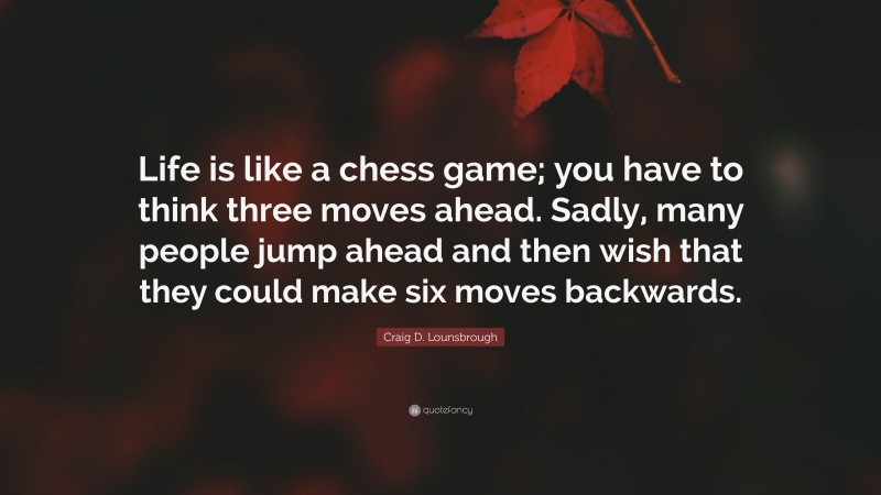 Craig D. Lounsbrough Quote: “Life is like a chess game; you have to think three moves ahead. Sadly, many people jump ahead and then wish that they could make six moves backwards.”