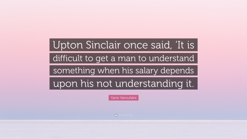 Yanis Varoufakis Quote: “Upton Sinclair once said, ‘It is difficult to get a man to understand something when his salary depends upon his not understanding it.”