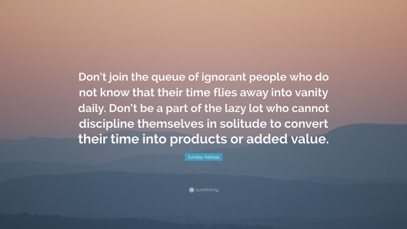 Sunday Adelaja Quote: “Don’t join the queue of ignorant people who do not know that their time flies away into vanity daily. Don’t be a part of the lazy lot who cannot discipline themselves in solitude to convert their time into products or added value.”