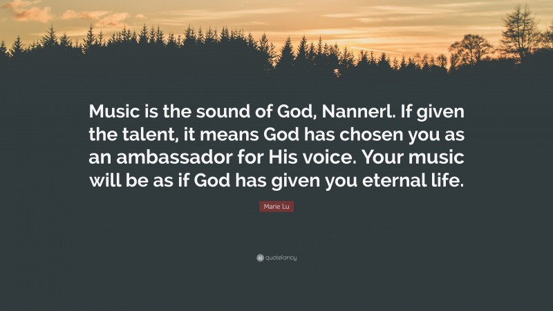 Marie Lu Quote: “Music is the sound of God, Nannerl. If given the talent, it means God has chosen you as an ambassador for His voice. Your music will be as if God has given you eternal life.”
