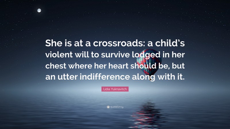 Lidia Yuknavitch Quote: “She is at a crossroads: a child’s violent will to survive lodged in her chest where her heart should be, but an utter indifference along with it.”