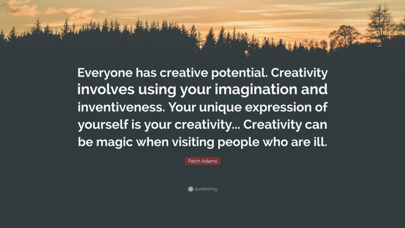 Patch Adams Quote: “Everyone has creative potential. Creativity involves using your imagination and inventiveness. Your unique expression of yourself is your creativity... Creativity can be magic when visiting people who are ill.”