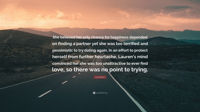 Guy Winch Quote: “She believed her only chance for happiness depended on finding a partner yet she was too terrified and pessimistic to try dating again. In an effort to protect herself from further heartache, Lauren’s mind convinced her she was too unattractive to ever find love, so there was no point to trying.”