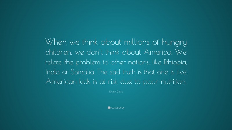 Kristin Davis Quote: “When we think about millions of hungry children, we don’t think about America. We relate the problem to other nations, like Ethiopia, India or Somalia. The sad truth is that one is five American kids is at risk due to poor nutrition.”