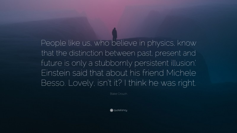 Blake Crouch Quote: “People like us, who believe in physics, know that the distinction between past, present and future is only a stubbornly persistent illusion.’ Einstein said that about his friend Michele Besso. Lovely, isn’t it? I think he was right.”