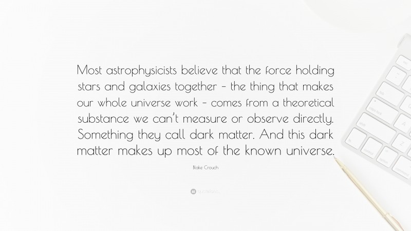 Blake Crouch Quote: “Most astrophysicists believe that the force holding stars and galaxies together – the thing that makes our whole universe work – comes from a theoretical substance we can’t measure or observe directly. Something they call dark matter. And this dark matter makes up most of the known universe.”