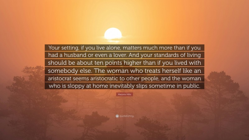 Marjorie Hillis Quote: “Your setting, if you live alone, matters much more than if you had a husband or even a lover. And your standards of living should be about ten points higher than if you lived with somebody else. The woman who treats herself like an aristocrat seems aristocratic to other people, and the woman who is sloppy at home inevitably slips sometime in public.”
