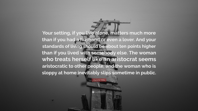 Marjorie Hillis Quote: “Your setting, if you live alone, matters much more than if you had a husband or even a lover. And your standards of living should be about ten points higher than if you lived with somebody else. The woman who treats herself like an aristocrat seems aristocratic to other people, and the woman who is sloppy at home inevitably slips sometime in public.”