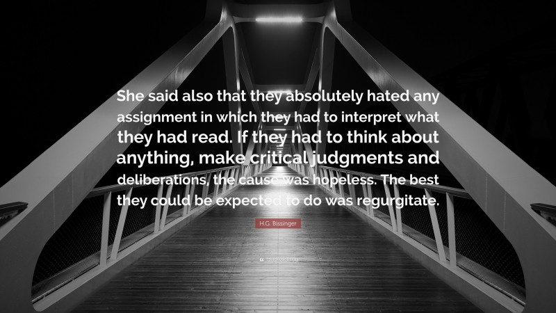 H.G. Bissinger Quote: “She said also that they absolutely hated any assignment in which they had to interpret what they had read. If they had to think about anything, make critical judgments and deliberations, the cause was hopeless. The best they could be expected to do was regurgitate.”