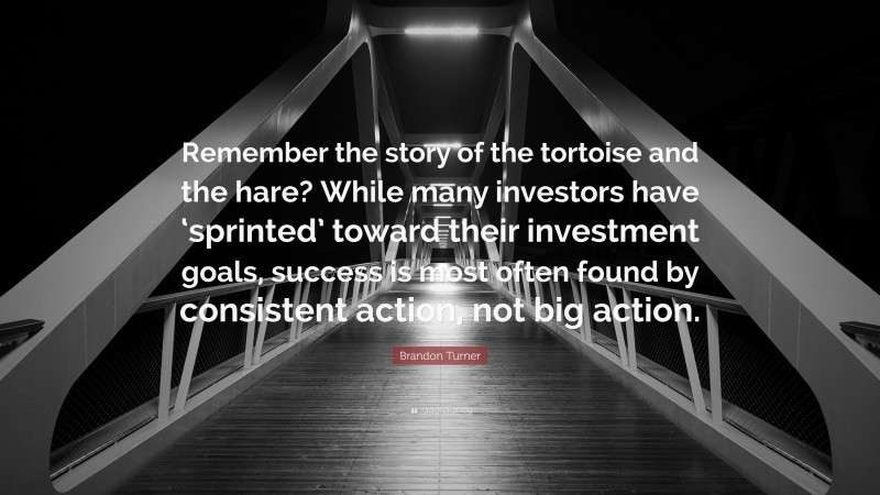 Brandon Turner Quote: “Remember the story of the tortoise and the hare? While many investors have ‘sprinted’ toward their investment goals, success is most often found by consistent action, not big action.”