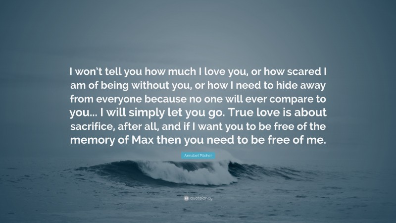 Annabel Pitcher Quote: “I won’t tell you how much I love you, or how scared I am of being without you, or how I need to hide away from everyone because no one will ever compare to you... I will simply let you go. True love is about sacrifice, after all, and if I want you to be free of the memory of Max then you need to be free of me.”