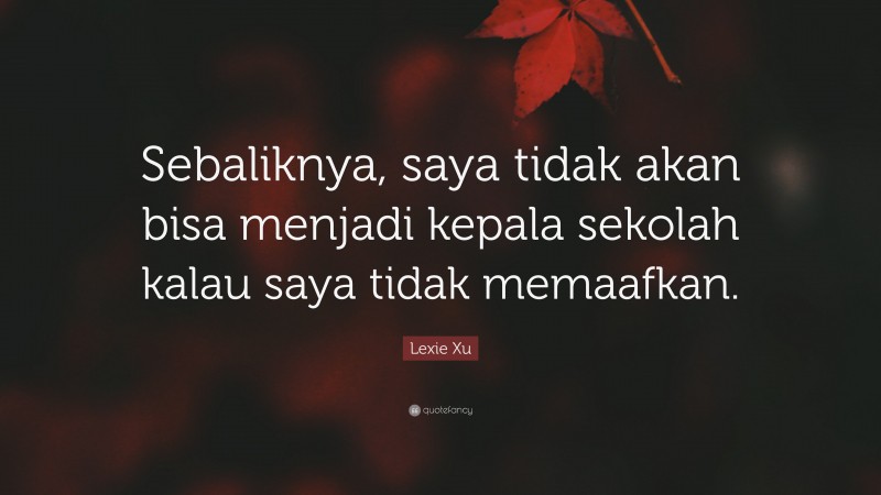 Lexie Xu Quote: “Sebaliknya, saya tidak akan bisa menjadi kepala sekolah kalau saya tidak memaafkan.”