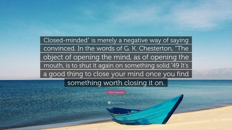 Chris Stefanick Quote: “Closed-minded” is merely a negative way of saying convinced. In the words of G. K. Chesterton, “The object of opening the mind, as of opening the mouth, is to shut it again on something solid.”49 It’s a good thing to close your mind once you find something worth closing it on.”