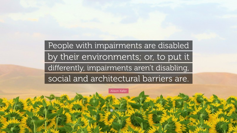 Alison Kafer Quote: “People with impairments are disabled by their environments; or, to put it differently, impairments aren’t disabling, social and architectural barriers are.”