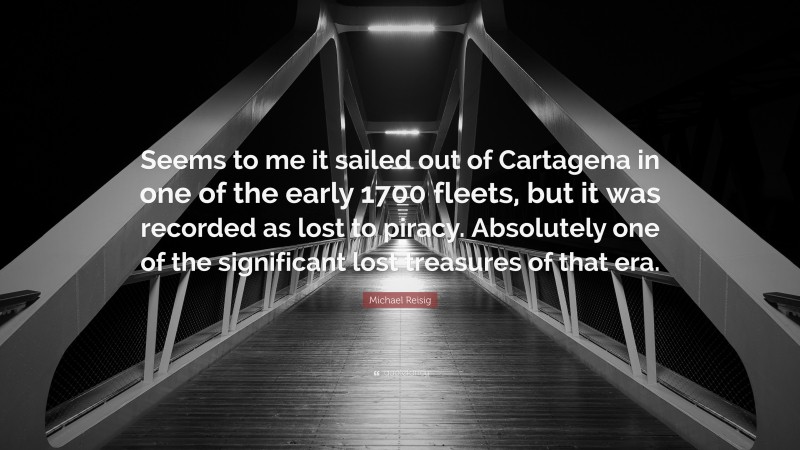 Michael Reisig Quote: “Seems to me it sailed out of Cartagena in one of the early 1700 fleets, but it was recorded as lost to piracy. Absolutely one of the significant lost treasures of that era.”
