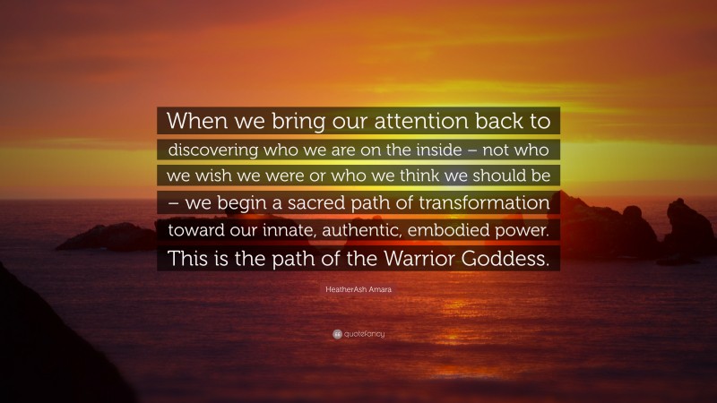 HeatherAsh Amara Quote: “When we bring our attention back to discovering who we are on the inside – not who we wish we were or who we think we should be – we begin a sacred path of transformation toward our innate, authentic, embodied power. This is the path of the Warrior Goddess.”