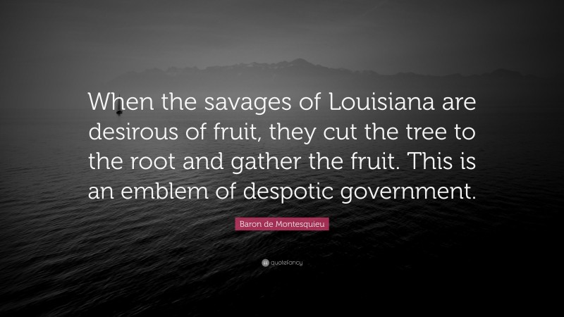 Baron de Montesquieu Quote: “When the savages of Louisiana are desirous of fruit, they cut the tree to the root and gather the fruit. This is an emblem of despotic government.”