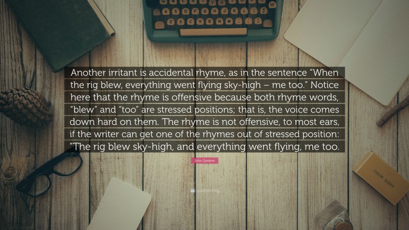 John Gardner Quote: “Another irritant is accidental rhyme, as in the sentence “When the rig blew, everything went flying sky-high – me too.” Notice here that the rhyme is offensive because both rhyme words, “blew” and “too” are stressed positions; that is, the voice comes down hard on them. The rhyme is not offensive, to most ears, if the writer can get one of the rhymes out of stressed position: “The rig blew sky-high, and everything went flying, me too.”
