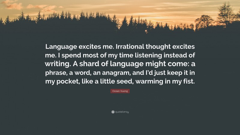 Ocean Vuong Quote: “Language excites me. Irrational thought excites me. I spend most of my time listening instead of writing. A shard of language might come: a phrase, a word, an anagram, and I’d just keep it in my pocket, like a little seed, warming in my fist.”