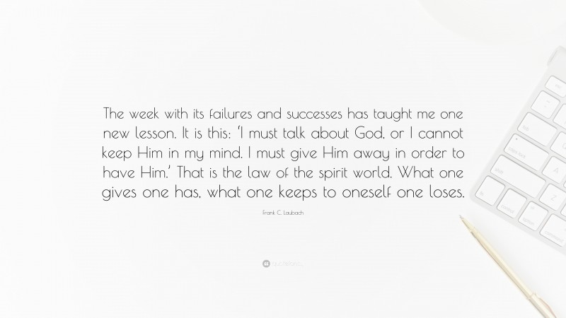 Frank C. Laubach Quote: “The week with its failures and successes has taught me one new lesson. It is this: ‘I must talk about God, or I cannot keep Him in my mind. I must give Him away in order to have Him.’ That is the law of the spirit world. What one gives one has, what one keeps to oneself one loses.”