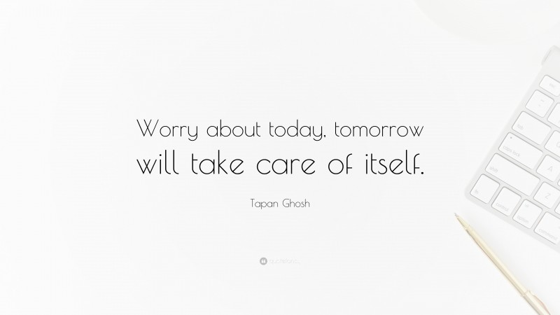 Tapan Ghosh Quote: “Worry about today, tomorrow will take care of itself.”