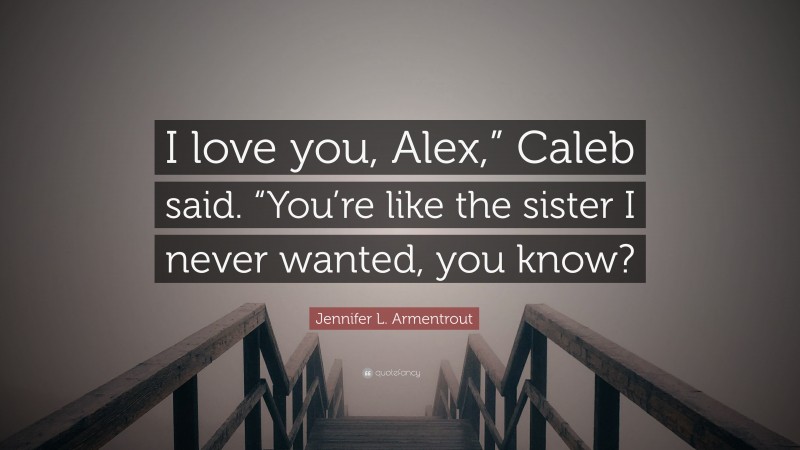 Jennifer L. Armentrout Quote: “I love you, Alex,” Caleb said. “You’re like the sister I never wanted, you know?”