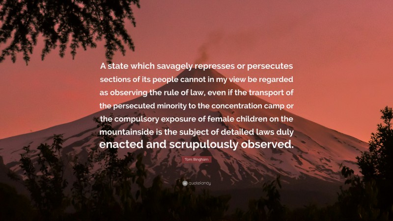 Tom Bingham Quote: “A state which savagely represses or persecutes sections of its people cannot in my view be regarded as observing the rule of law, even if the transport of the persecuted minority to the concentration camp or the compulsory exposure of female children on the mountainside is the subject of detailed laws duly enacted and scrupulously observed.”