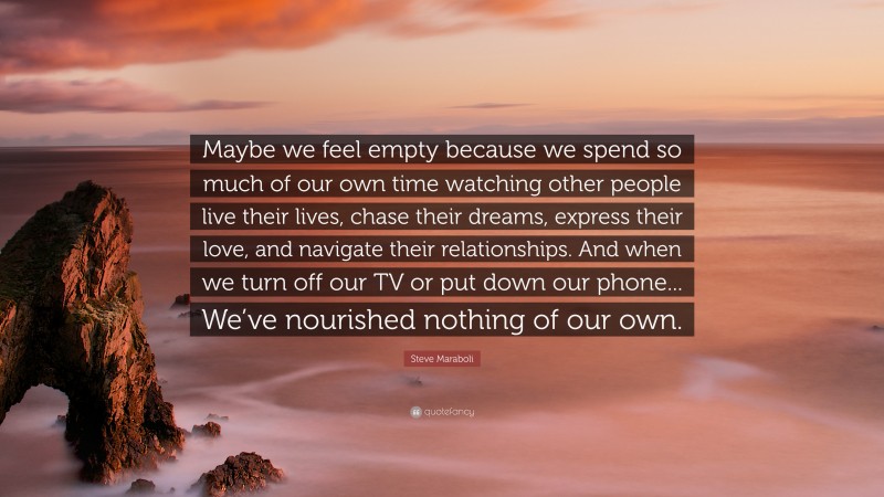 Steve Maraboli Quote: “Maybe we feel empty because we spend so much of our own time watching other people live their lives, chase their dreams, express their love, and navigate their relationships. And when we turn off our TV or put down our phone... We’ve nourished nothing of our own.”