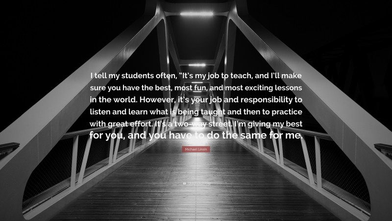 Michael Linsin Quote: “I tell my students often, “It’s my job to teach, and I’ll make sure you have the best, most fun, and most exciting lessons in the world. However, it’s your job and responsibility to listen and learn what is being taught and then to practice with great effort. It’s a two-way street. I’m giving my best for you, and you have to do the same for me.”