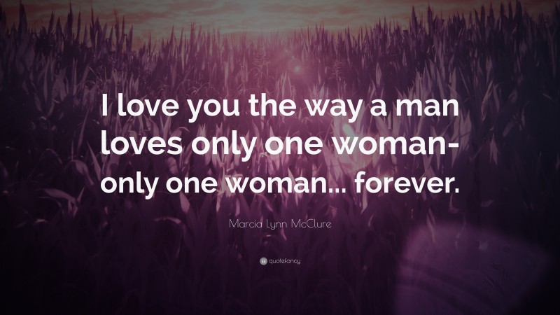 Marcia Lynn McClure Quote: “I love you the way a man loves only one woman- only one woman... forever.”