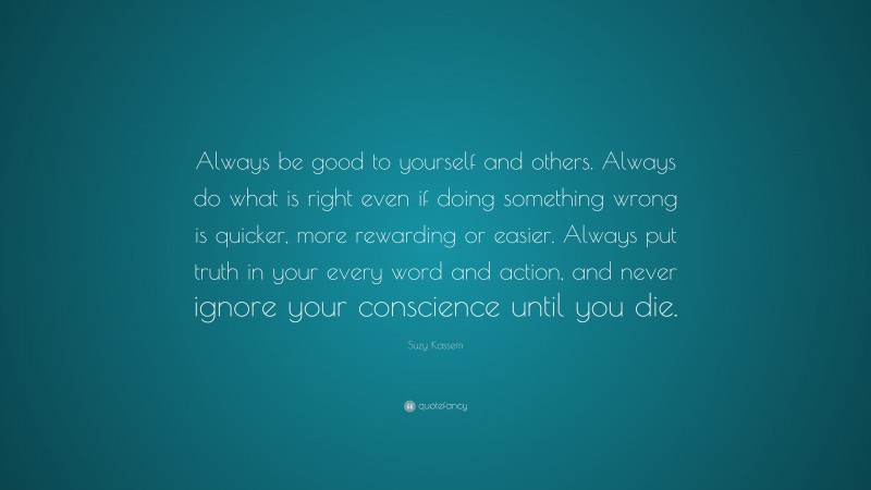 Suzy Kassem Quote: “Always be good to yourself and others. Always do what is right even if doing something wrong is quicker, more rewarding or easier. Always put truth in your every word and action, and never ignore your conscience until you die.”